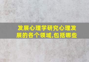 发展心理学研究心理发展的各个领域,包括哪些