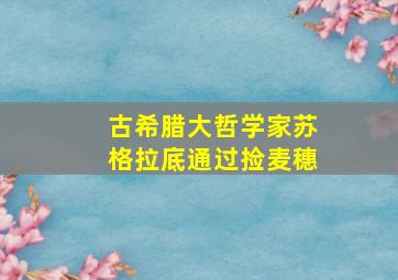 古希腊大哲学家苏格拉底通过捡麦穗