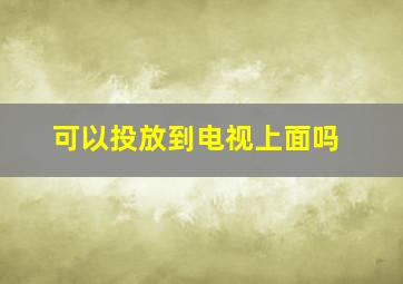 可以投放到电视上面吗