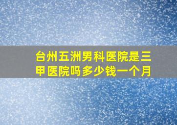 台州五洲男科医院是三甲医院吗多少钱一个月