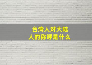 台湾人对大陆人的称呼是什么