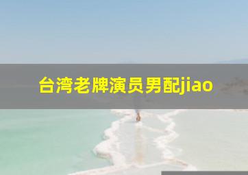 台湾老牌演员男配jiao