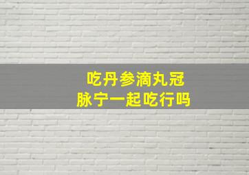 吃丹参滴丸冠脉宁一起吃行吗