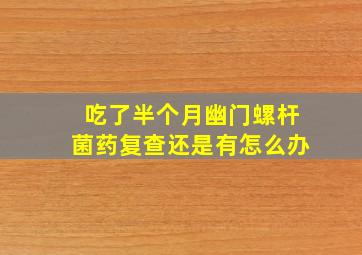 吃了半个月幽门螺杆菌药复查还是有怎么办