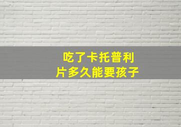 吃了卡托普利片多久能要孩子