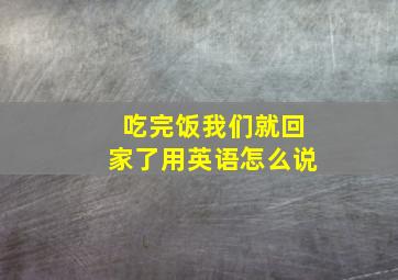 吃完饭我们就回家了用英语怎么说