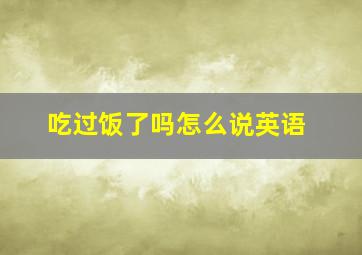 吃过饭了吗怎么说英语