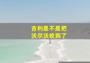 吉利是不是把沃尔沃收购了