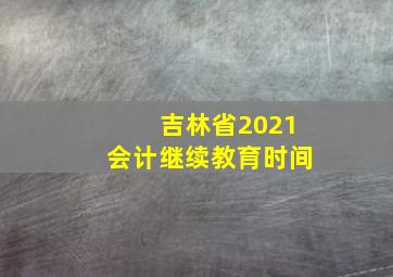 吉林省2021会计继续教育时间