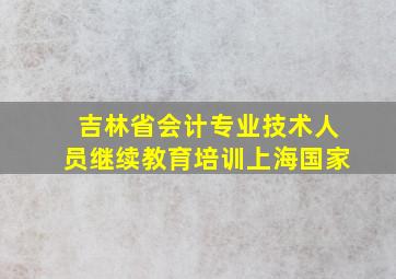 吉林省会计专业技术人员继续教育培训上海国家