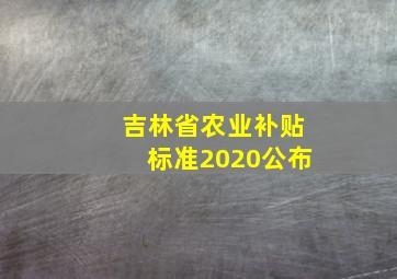 吉林省农业补贴标准2020公布