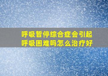 呼吸暂停综合症会引起呼吸困难吗怎么治疗好