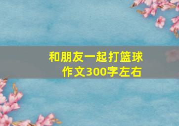 和朋友一起打篮球作文300字左右