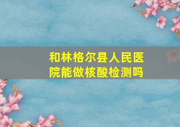 和林格尔县人民医院能做核酸检测吗