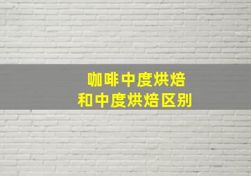 咖啡中度烘焙和中度烘焙区别