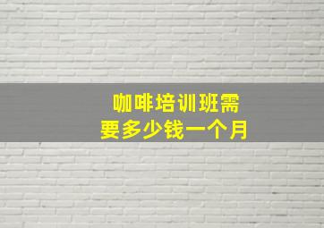 咖啡培训班需要多少钱一个月