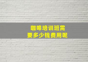 咖啡培训班需要多少钱费用呢