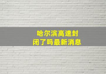 哈尔滨高速封闭了吗最新消息