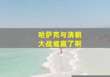 哈萨克与清朝大战谁赢了啊