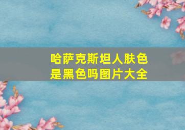 哈萨克斯坦人肤色是黑色吗图片大全