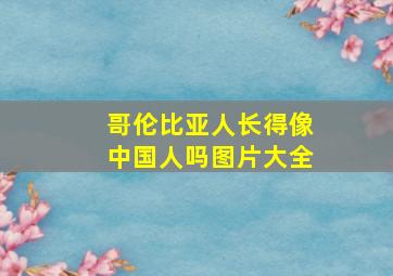 哥伦比亚人长得像中国人吗图片大全