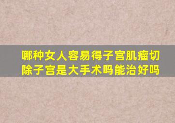 哪种女人容易得子宫肌瘤切除子宫是大手术吗能治好吗