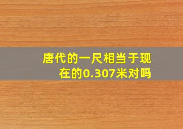 唐代的一尺相当于现在的0.307米对吗