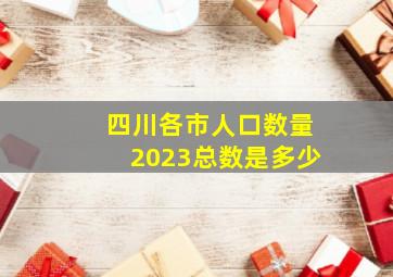 四川各市人口数量2023总数是多少