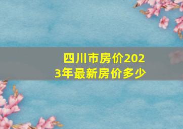 四川市房价2023年最新房价多少