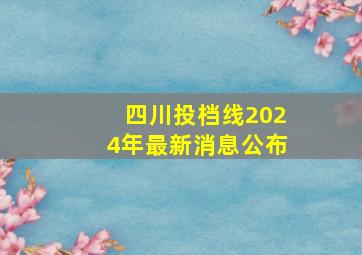 四川投档线2024年最新消息公布