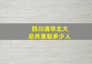 四川清华北大总共录取多少人