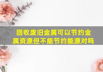 回收废旧金属可以节约金属资源但不能节约能源对吗