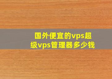 国外便宜的vps超级vps管理器多少钱