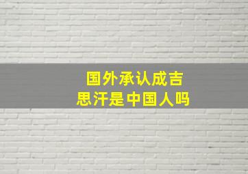 国外承认成吉思汗是中国人吗