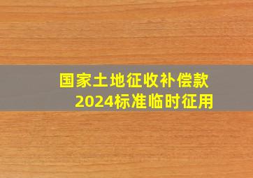 国家土地征收补偿款2024标准临时征用