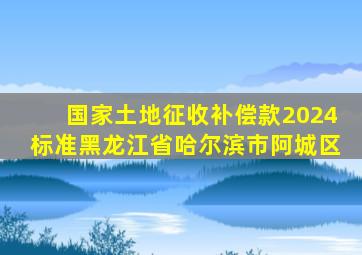 国家土地征收补偿款2024标准黑龙江省哈尔滨市阿城区