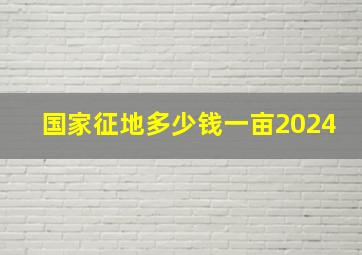 国家征地多少钱一亩2024