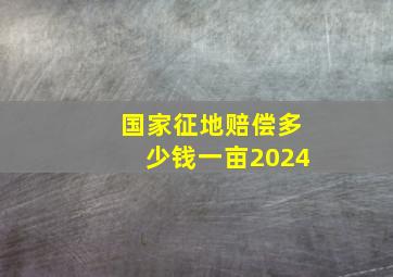 国家征地赔偿多少钱一亩2024