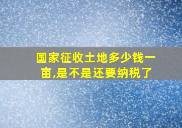 国家征收土地多少钱一亩,是不是还要纳税了