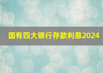 国有四大银行存款利息2024