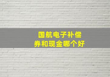 国航电子补偿券和现金哪个好