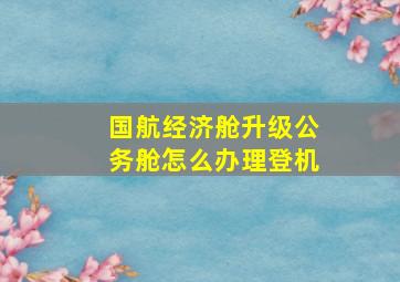 国航经济舱升级公务舱怎么办理登机