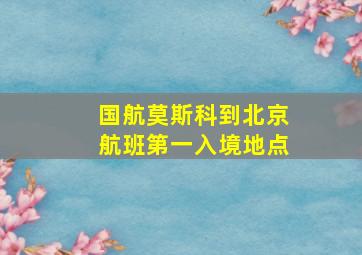 国航莫斯科到北京航班第一入境地点