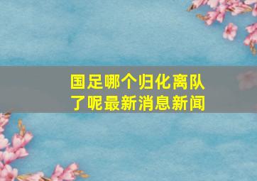 国足哪个归化离队了呢最新消息新闻