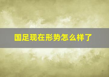 国足现在形势怎么样了