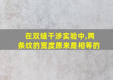 在双缝干涉实验中,两条纹的宽度原来是相等的