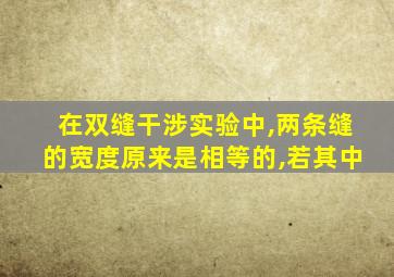 在双缝干涉实验中,两条缝的宽度原来是相等的,若其中