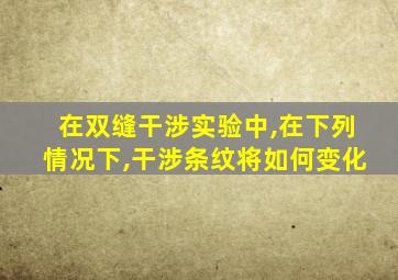 在双缝干涉实验中,在下列情况下,干涉条纹将如何变化