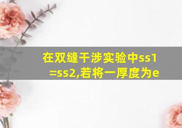 在双缝干涉实验中ss1=ss2,若将一厚度为e