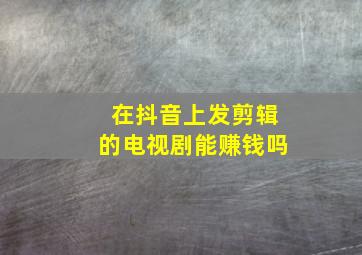 在抖音上发剪辑的电视剧能赚钱吗